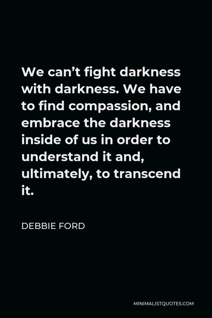 Debbie Ford Quote - We can’t fight darkness with darkness. We have to find compassion, and embrace the darkness inside of us in order to understand it and, ultimately, to transcend it.