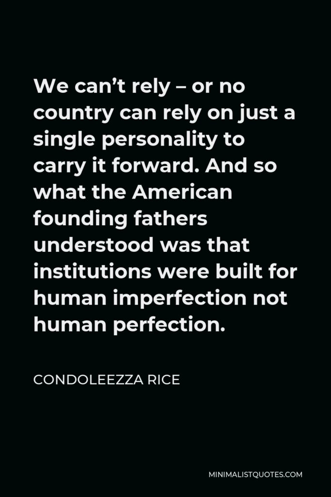 Condoleezza Rice Quote - We can’t rely – or no country can rely on just a single personality to carry it forward. And so what the American founding fathers understood was that institutions were built for human imperfection not human perfection.
