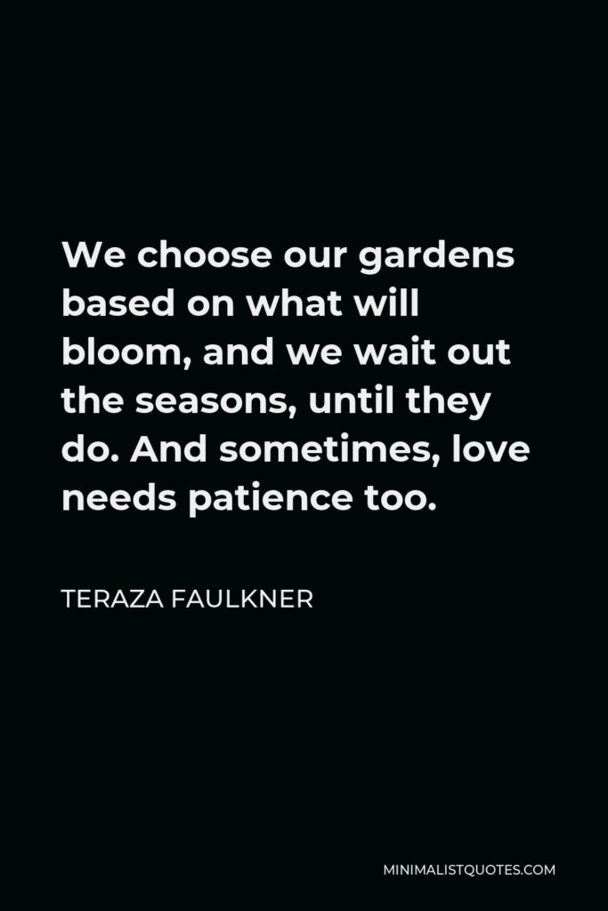 Teraza Faulkner Quote - We choose our gardens based on what will bloom, and we wait out the seasons, until they do. And sometimes, love needs patience too.