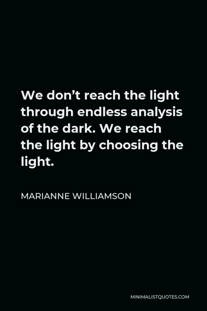 Marianne Williamson Quote - We don’t reach the light through endless analysis of the dark. We reach the light by choosing the light.