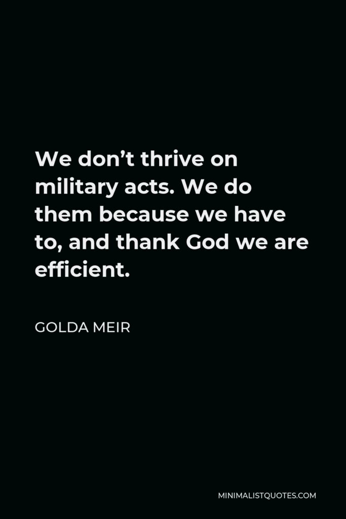 Golda Meir Quote - We don’t thrive on military acts. We do them because we have to, and thank God we are efficient.