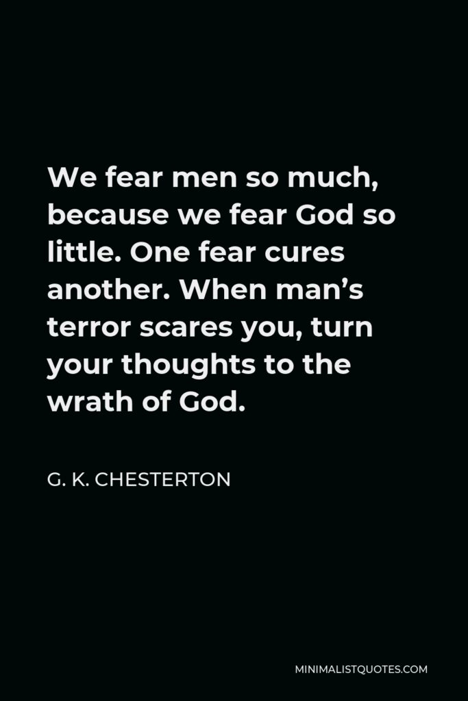 G. K. Chesterton Quote - We fear men so much, because we fear God so little. One fear cures another. When man’s terror scares you, turn your thoughts to the wrath of God.