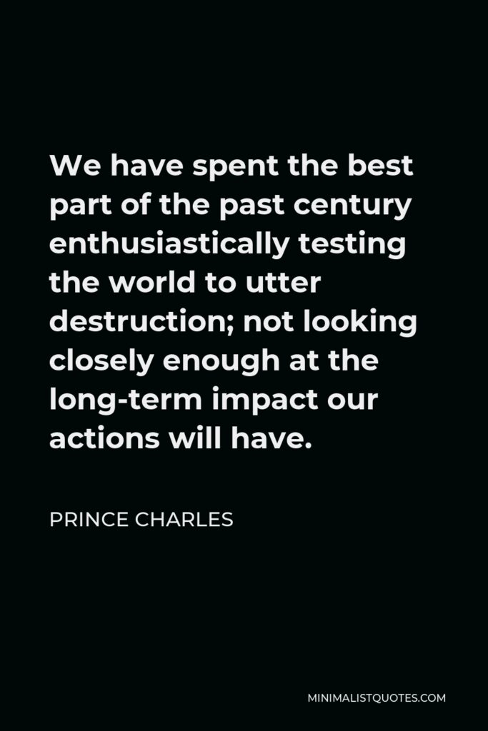 Prince Charles Quote - We have spent the best part of the past century enthusiastically testing the world to utter destruction; not looking closely enough at the long-term impact our actions will have.