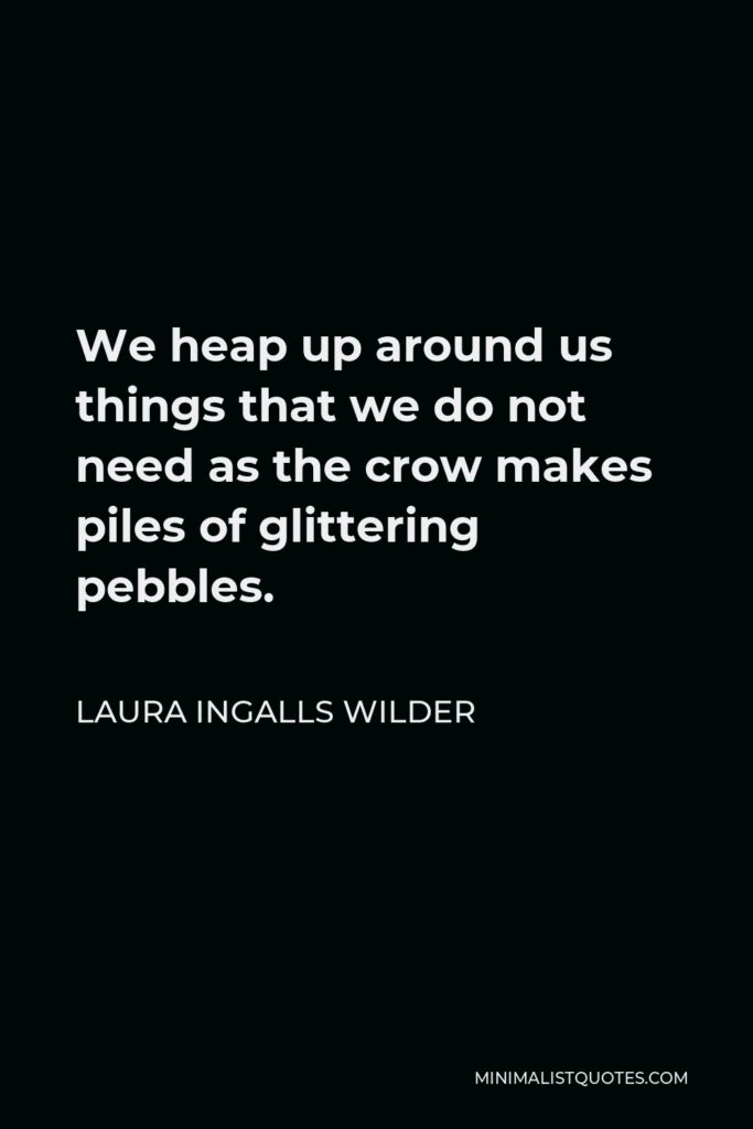 Laura Ingalls Wilder Quote - We heap up around us things that we do not need as the crow makes piles of glittering pebbles.