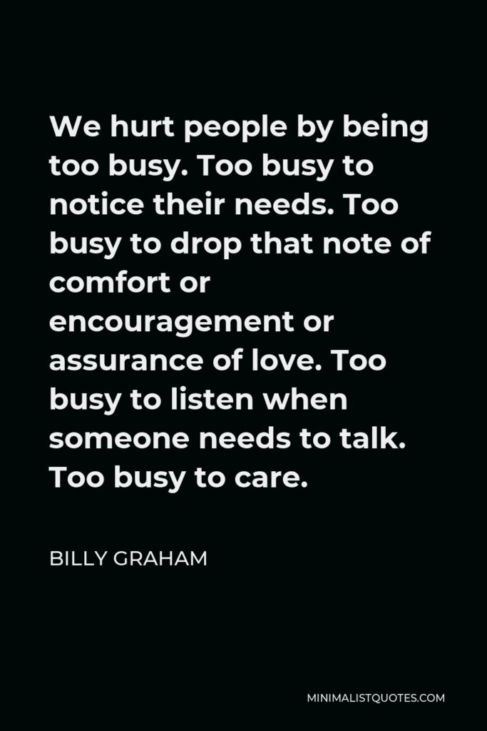 Billy Graham Quote - We hurt people by being too busy. Too busy to notice their needs. Too busy to drop that note of comfort or encouragement or assurance of love. Too busy to listen when someone needs to talk. Too busy to care.
