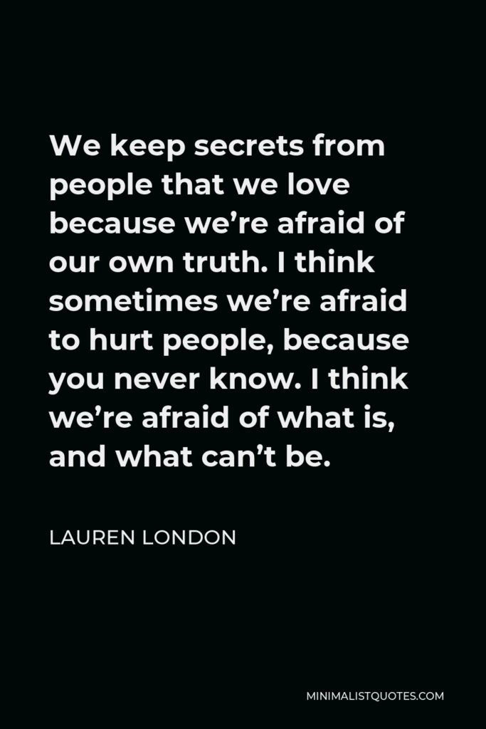 Lauren London Quote - We keep secrets from people that we love because we’re afraid of our own truth. I think sometimes we’re afraid to hurt people, because you never know. I think we’re afraid of what is, and what can’t be.