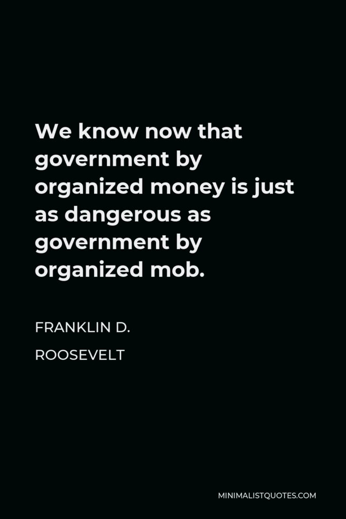 Franklin D. Roosevelt Quote - We know now that government by organized money is just as dangerous as government by organized mob.