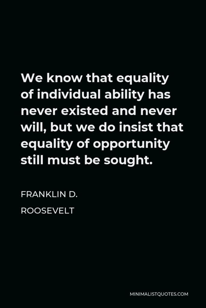 Franklin D. Roosevelt Quote - We know that equality of individual ability has never existed and never will, but we do insist that equality of opportunity still must be sought.