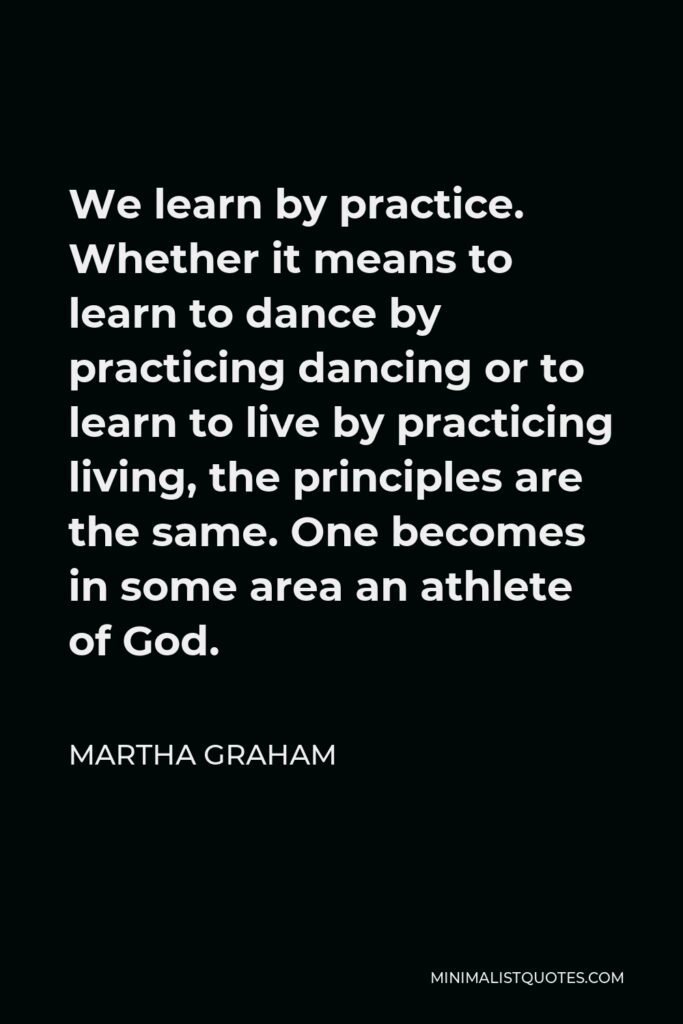 Martha Graham Quote - We learn by practice. Whether it means to learn to dance by practicing dancing or to learn to live by practicing living, the principles are the same. One becomes in some area an athlete of God.