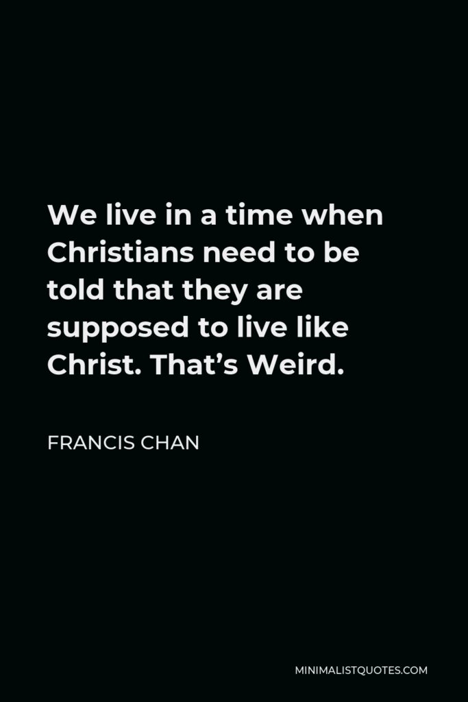 Francis Chan Quote - We live in a time when Christians need to be told that they are supposed to live like Christ. That’s Weird.