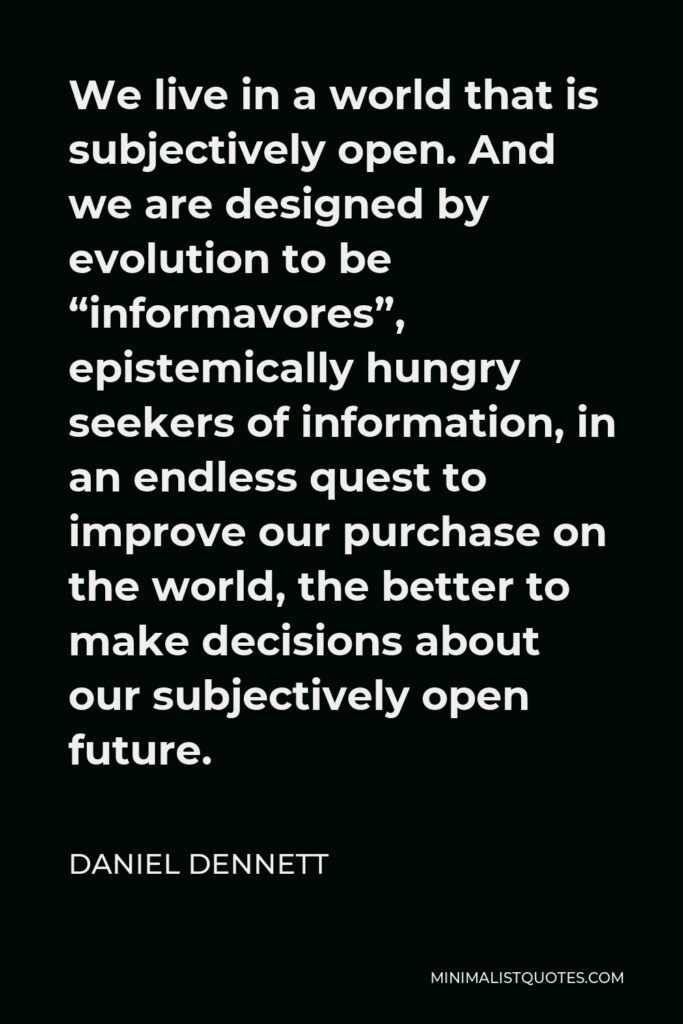 Daniel Dennett Quote - We live in a world that is subjectively open. And we are designed by evolution to be “informavores”, epistemically hungry seekers of information, in an endless quest to improve our purchase on the world, the better to make decisions about our subjectively open future.