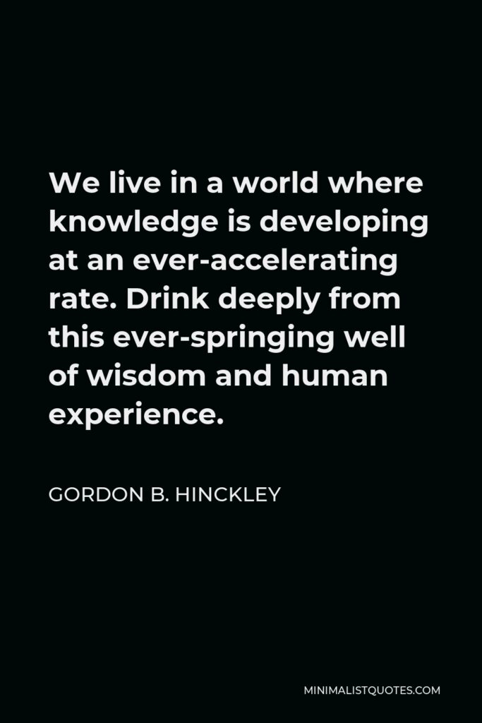 Gordon B. Hinckley Quote - We live in a world where knowledge is developing at an ever-accelerating rate. Drink deeply from this ever-springing well of wisdom and human experience.