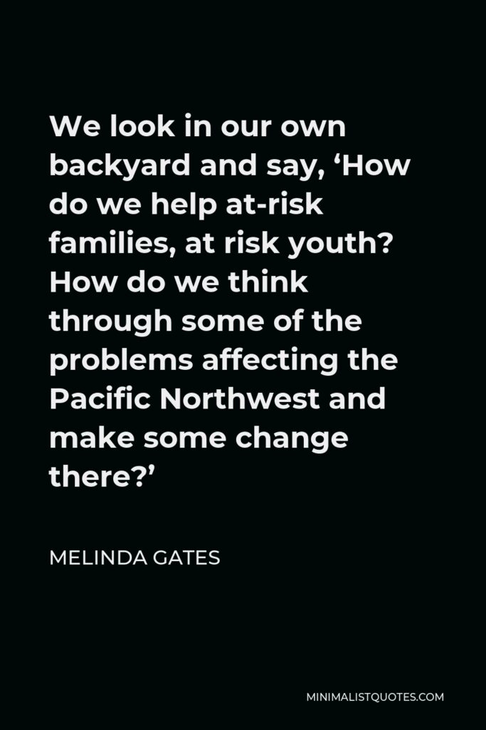 Melinda Gates Quote - We look in our own backyard and say, ‘How do we help at-risk families, at risk youth? How do we think through some of the problems affecting the Pacific Northwest and make some change there?’