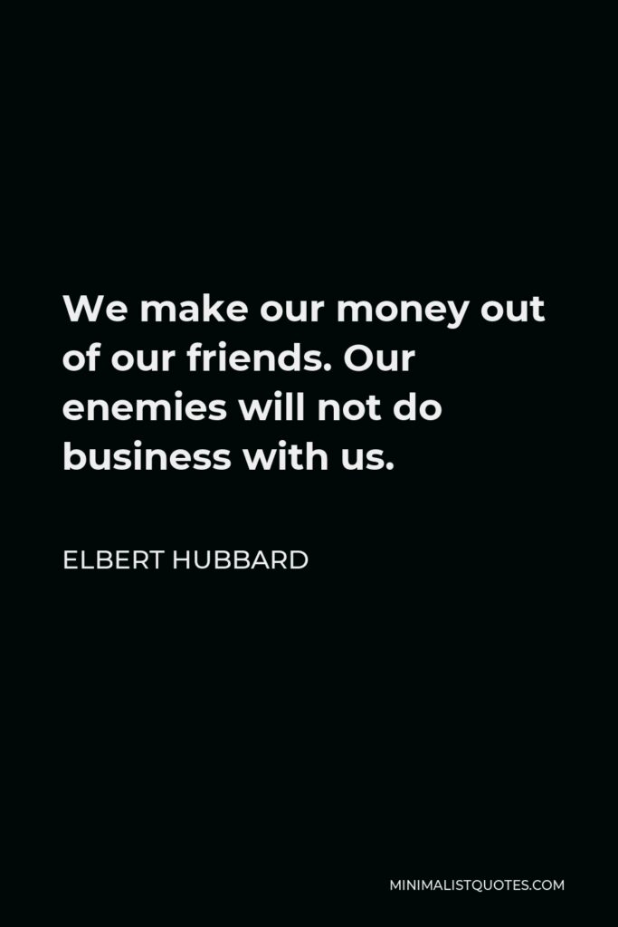 Elbert Hubbard Quote - We make our money out of our friends. Our enemies will not do business with us.
