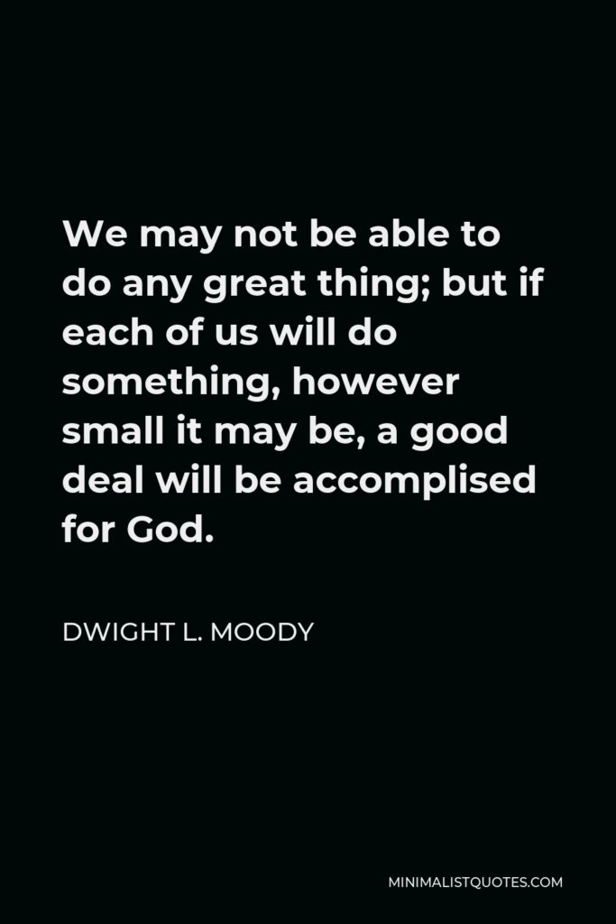 Dwight L. Moody Quote - We may not be able to do any great thing; but if each of us will do something, however small it may be, a good deal will be accomplised for God.