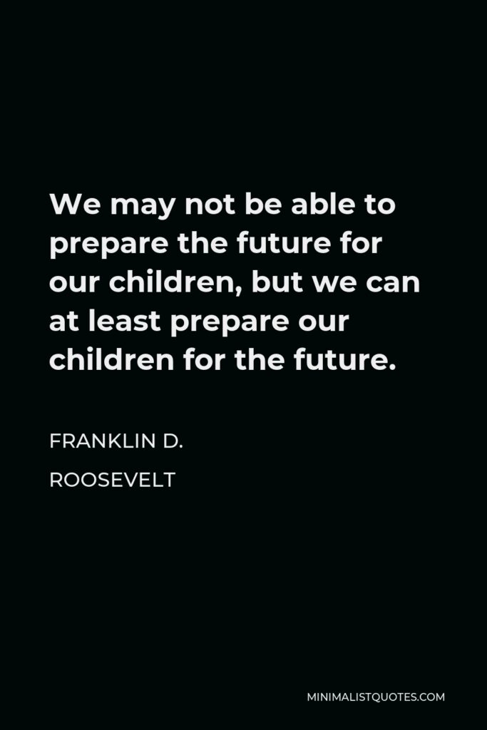 Franklin D. Roosevelt Quote - We may not be able to prepare the future for our children, but we can at least prepare our children for the future.