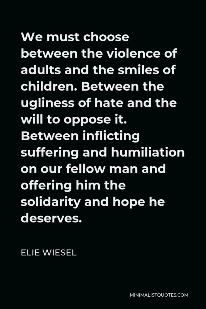 Elie Wiesel Quote - We must choose between the violence of adults and the smiles of children. Between the ugliness of hate and the will to oppose it. Between inflicting suffering and humiliation on our fellow man and offering him the solidarity and hope he deserves.