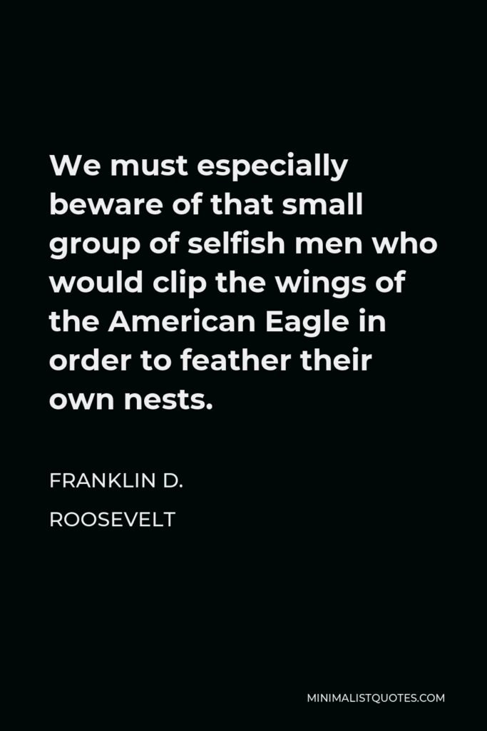 Franklin D. Roosevelt Quote - We must especially beware of that small group of selfish men who would clip the wings of the American Eagle in order to feather their own nests.