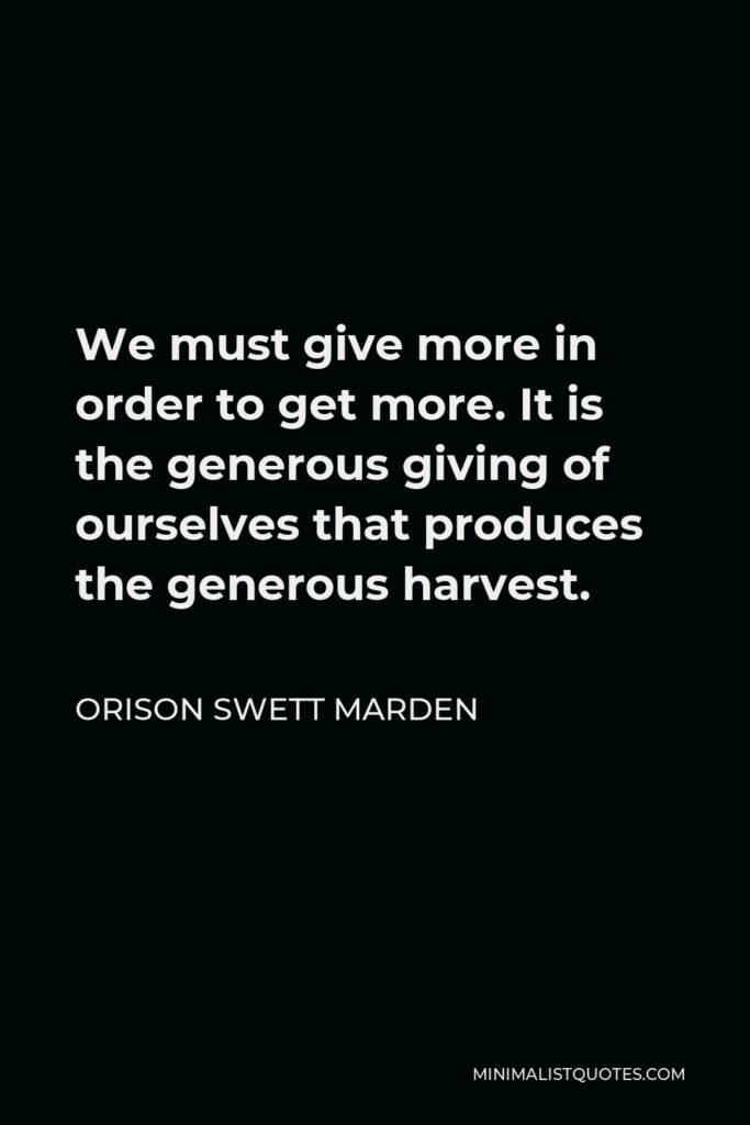 Orison Swett Marden Quote - We must give more in order to get more. It is the generous giving of ourselves that produces the generous harvest.