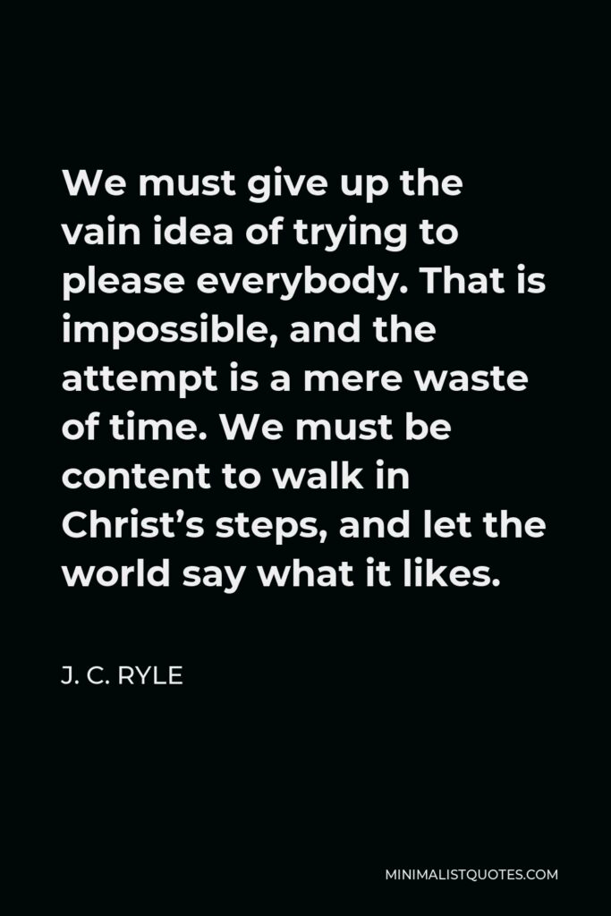 J. C. Ryle Quote - We must give up the vain idea of trying to please everybody. That is impossible, and the attempt is a mere waste of time. We must be content to walk in Christ’s steps, and let the world say what it likes.