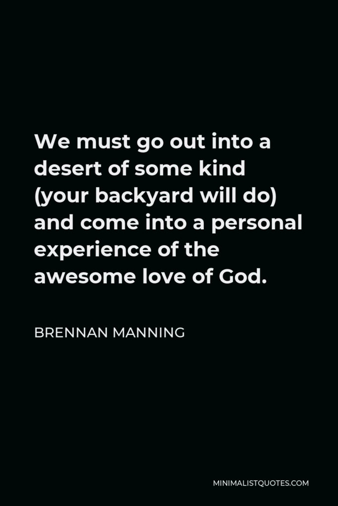 Brennan Manning Quote - We must go out into a desert of some kind (your backyard will do) and come into a personal experience of the awesome love of God.
