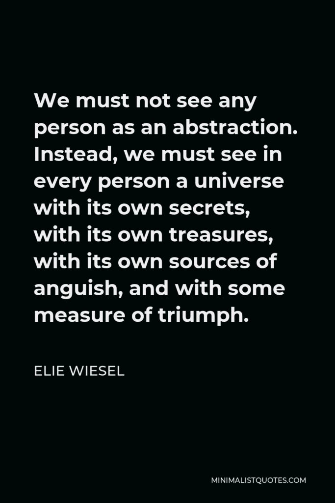 Elie Wiesel Quote - We must not see any person as an abstraction. Instead, we must see in every person a universe with its own secrets, with its own treasures, with its own sources of anguish, and with some measure of triumph.