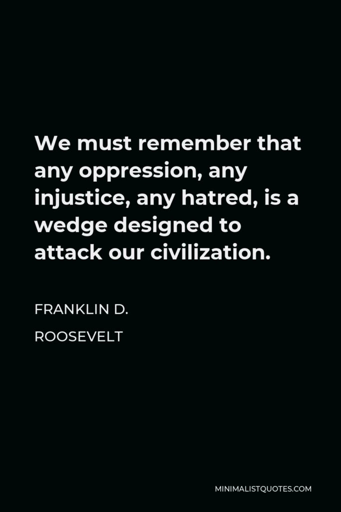Franklin D. Roosevelt Quote - We must remember that any oppression, any injustice, any hatred, is a wedge designed to attack our civilization.