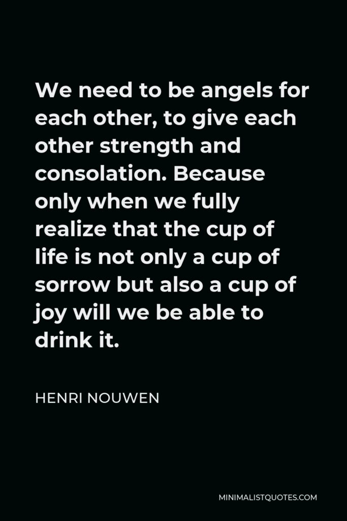 Henri Nouwen Quote - We need to be angels for each other, to give each other strength and consolation. Because only when we fully realize that the cup of life is not only a cup of sorrow but also a cup of joy will we be able to drink it.