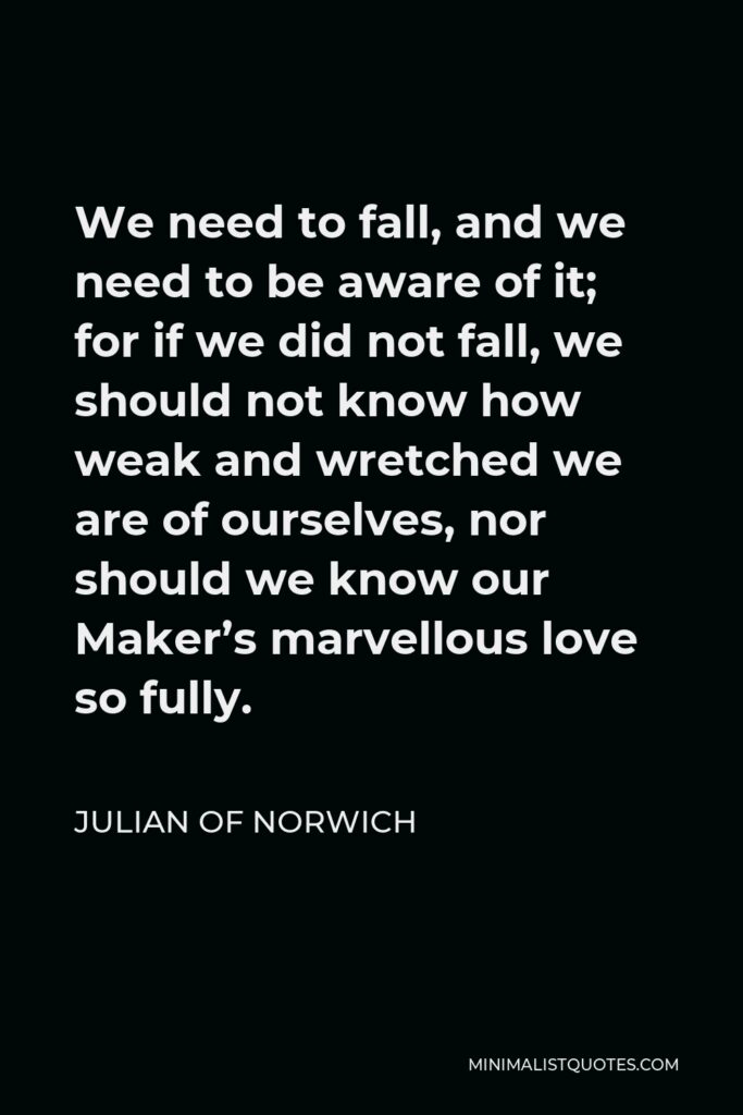 Julian of Norwich Quote - We need to fall, and we need to be aware of it; for if we did not fall, we should not know how weak and wretched we are of ourselves, nor should we know our Maker’s marvellous love so fully.