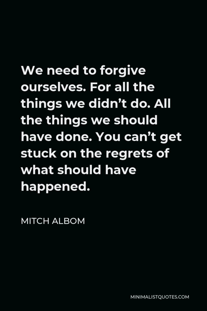 Mitch Albom Quote - We need to forgive ourselves. For all the things we didn’t do. All the things we should have done. You can’t get stuck on the regrets of what should have happened.