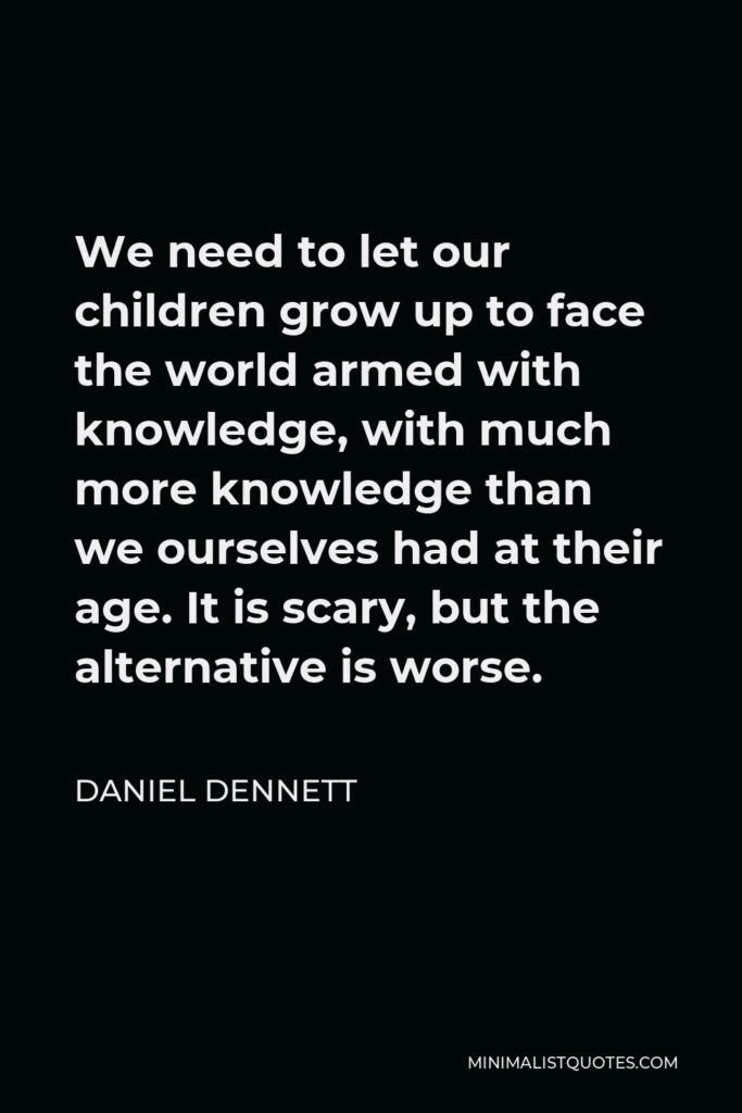 Daniel Dennett Quote - We need to let our children grow up to face the world armed with knowledge, with much more knowledge than we ourselves had at their age. It is scary, but the alternative is worse.