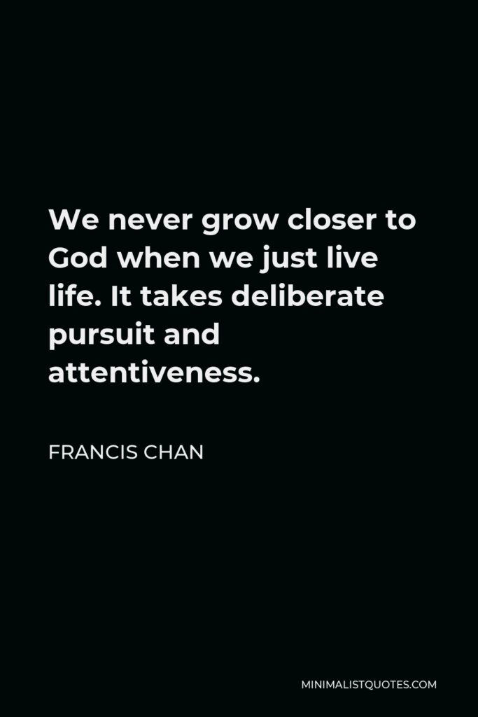Francis Chan Quote - We never grow closer to God when we just live life. It takes deliberate pursuit and attentiveness.