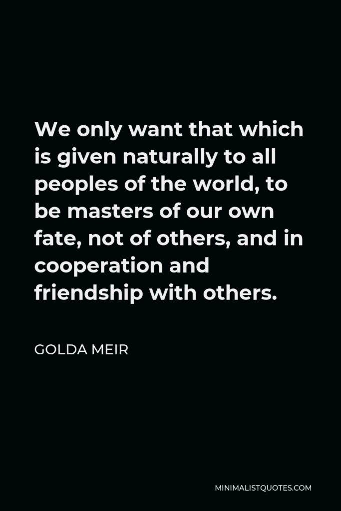 Golda Meir Quote - We only want that which is given naturally to all peoples of the world, to be masters of our own fate, not of others, and in cooperation and friendship with others.