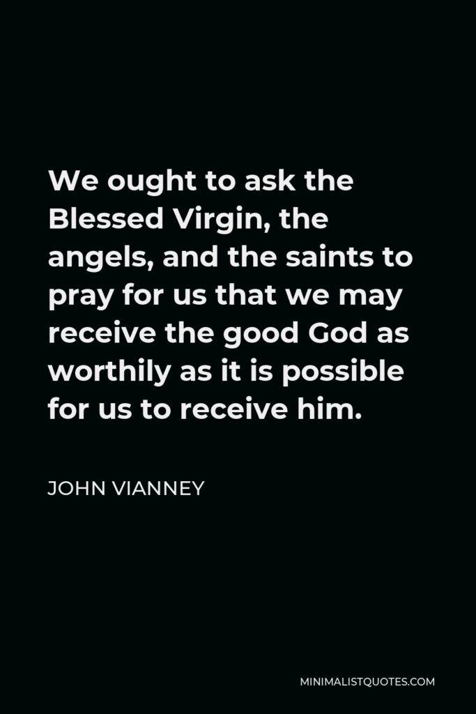 John Vianney Quote - We ought to ask the Blessed Virgin, the angels, and the saints to pray for us that we may receive the good God as worthily as it is possible for us to receive him.