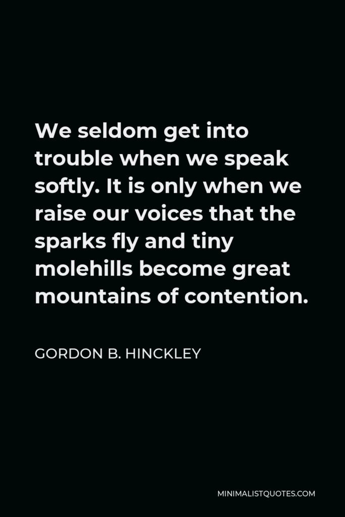 Gordon B. Hinckley Quote - We seldom get into trouble when we speak softly. It is only when we raise our voices that the sparks fly and tiny molehills become great mountains of contention.