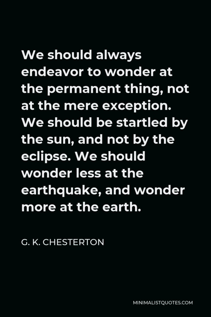 G. K. Chesterton Quote - We should always endeavor to wonder at the permanent thing, not at the mere exception. We should be startled by the sun, and not by the eclipse. We should wonder less at the earthquake, and wonder more at the earth.
