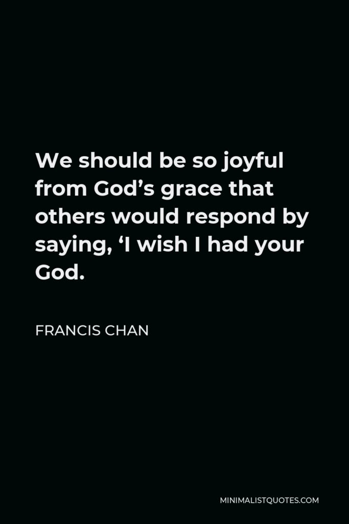 Francis Chan Quote - We should be so joyful from God’s grace that others would respond by saying, ‘I wish I had your God.