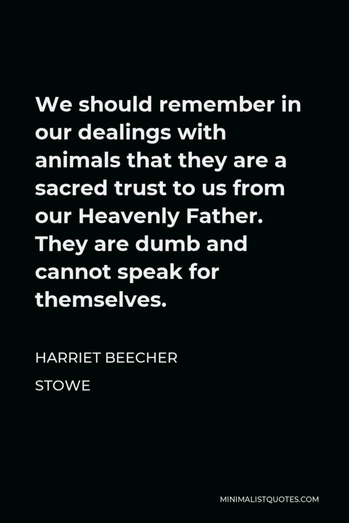 Harriet Beecher Stowe Quote - We should remember in our dealings with animals that they are a sacred trust to us from our Heavenly Father. They are dumb and cannot speak for themselves.