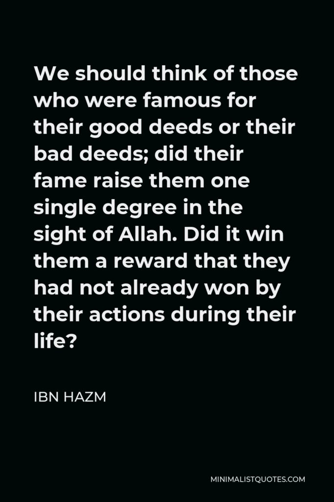 Ibn Hazm Quote - We should think of those who were famous for their good deeds or their bad deeds; did their fame raise them one single degree in the sight of Allah. Did it win them a reward that they had not already won by their actions during their life?