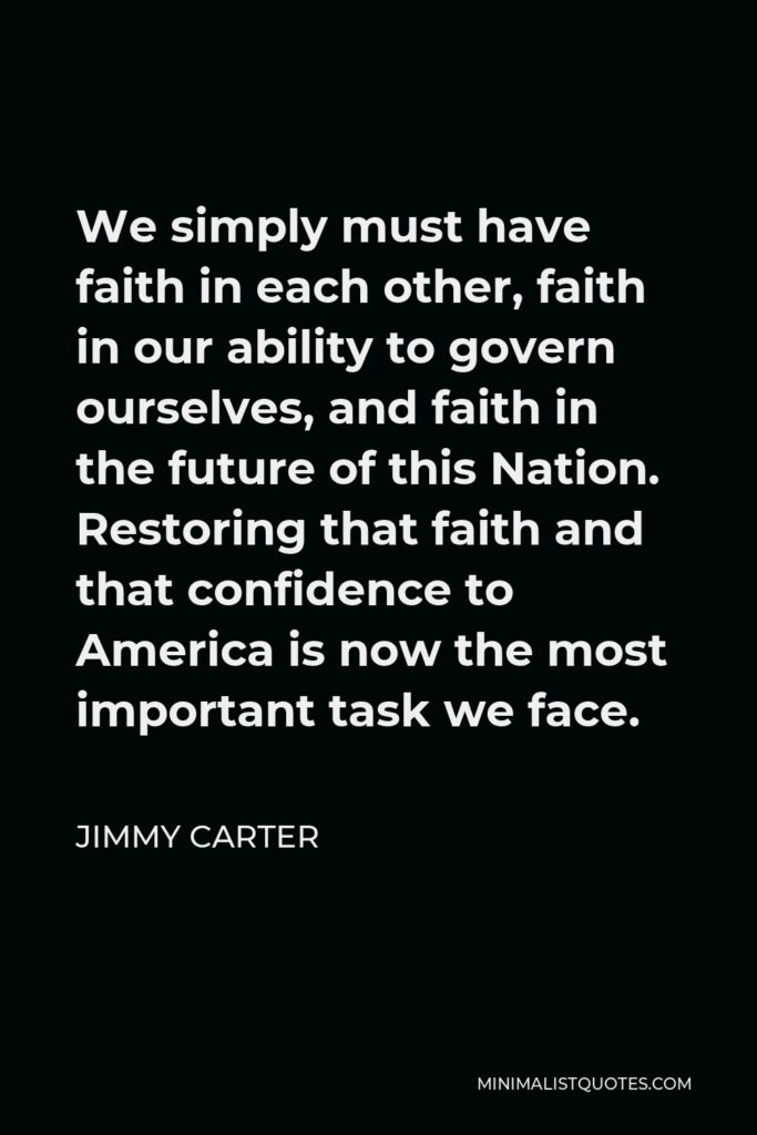Jimmy Carter Quote - We simply must have faith in each other, faith in our ability to govern ourselves, and faith in the future of this Nation. Restoring that faith and that confidence to America is now the most important task we face.