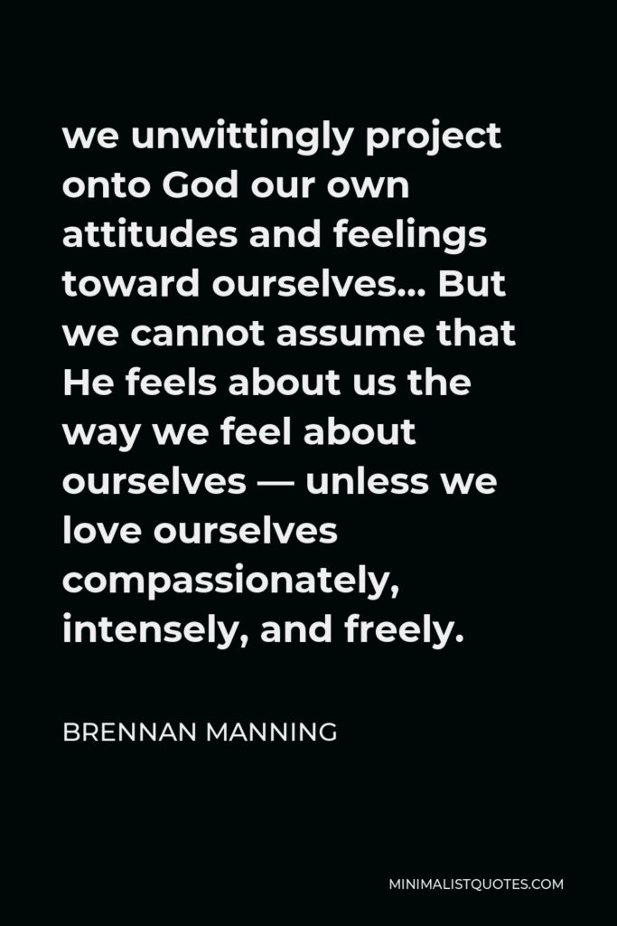 Brennan Manning Quote - we unwittingly project onto God our own attitudes and feelings toward ourselves… But we cannot assume that He feels about us the way we feel about ourselves — unless we love ourselves compassionately, intensely, and freely.