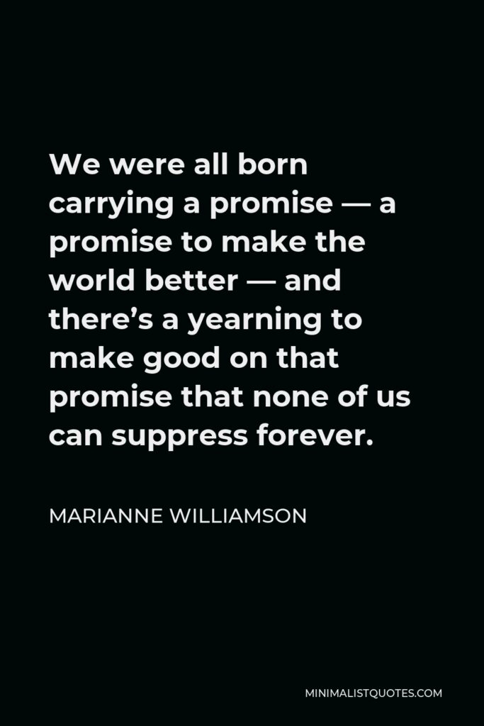 Marianne Williamson Quote - We were all born carrying a promise — a promise to make the world better — and there’s a yearning to make good on that promise that none of us can suppress forever.