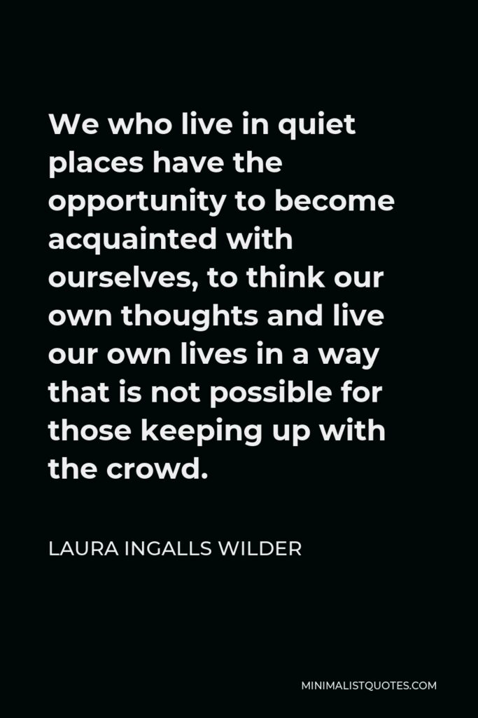 Laura Ingalls Wilder Quote - We who live in quiet places have the opportunity to become acquainted with ourselves, to think our own thoughts and live our own lives in a way that is not possible for those keeping up with the crowd.
