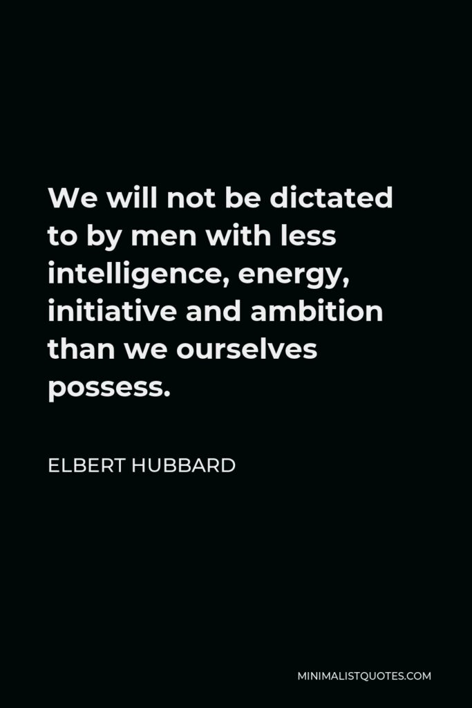 Elbert Hubbard Quote - We will not be dictated to by men with less intelligence, energy, initiative and ambition than we ourselves possess.