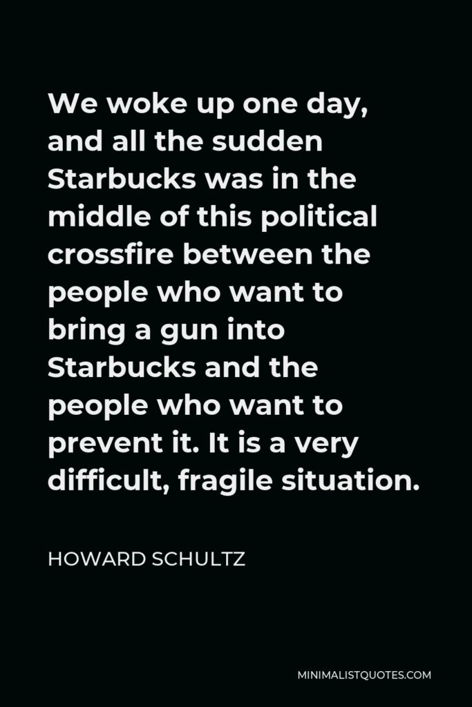 Howard Schultz Quote - We woke up one day, and all the sudden Starbucks was in the middle of this political crossfire between the people who want to bring a gun into Starbucks and the people who want to prevent it. It is a very difficult, fragile situation.