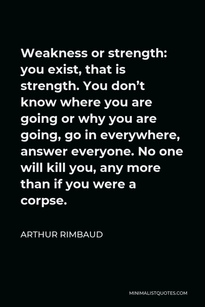 Arthur Rimbaud Quote - Weakness or strength: you exist, that is strength. You don’t know where you are going or why you are going, go in everywhere, answer everyone. No one will kill you, any more than if you were a corpse.