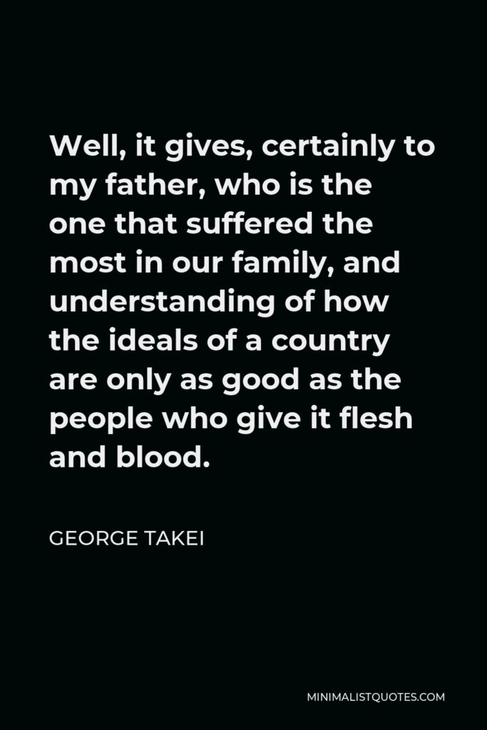 George Takei Quote - Well, it gives, certainly to my father, who is the one that suffered the most in our family, and understanding of how the ideals of a country are only as good as the people who give it flesh and blood.