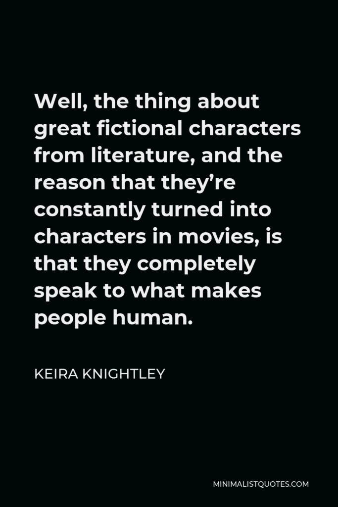 Keira Knightley Quote - Well, the thing about great fictional characters from literature, and the reason that they’re constantly turned into characters in movies, is that they completely speak to what makes people human.