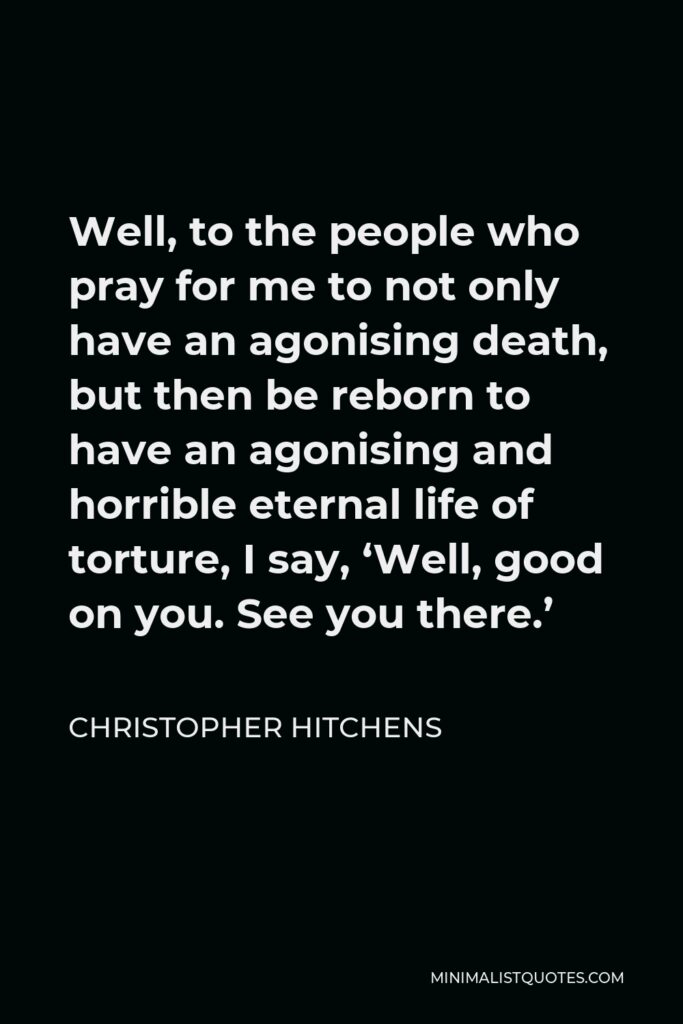Christopher Hitchens Quote - Well, to the people who pray for me to not only have an agonising death, but then be reborn to have an agonising and horrible eternal life of torture, I say, ‘Well, good on you. See you there.’