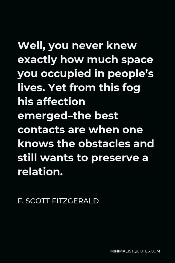 F. Scott Fitzgerald Quote - Well, you never knew exactly how much space you occupied in people’s lives. Yet from this fog his affection emerged–the best contacts are when one knows the obstacles and still wants to preserve a relation.